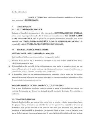 Del dos mil veintidós
AUTOS Y
AUTOS Y
AUTOS Y
AUTOS Y VIST
VIST
VIST
VISTOS:
OS:
OS:
OS: Dado cuenta con el presente expediente en despacho
para sentenciar; y CONSIDERANDO:
CONSIDERANDO:
CONSIDERANDO:
CONSIDERANDO:
I.
I.
I.
I. ANTECEDENTES:
ANTECEDENTES:
ANTECEDENTES:
ANTECEDENTES:
1.1.
1.1.
1.1.
1.1. PRETENSIÓN DE LA DEMANDA
PRETENSIÓN DE LA DEMANDA
PRETENSIÓN DE LA DEMANDA
PRETENSIÓN DE LA DEMANDA:
:
:
:
Mediante el formulario de demanda de folios cinco a diez, EDITH MILAGROS RÍOS CAS
EDITH MILAGROS RÍOS CAS
EDITH MILAGROS RÍOS CAS
EDITH MILAGROS RÍOS CASTILLO
TILLO
TILLO
TILLO,
acude a este órgano jurisdiccional a fin de interponer demanda contra YVO MILTON GAITAN
YVO MILTON GAITAN
YVO MILTON GAITAN
YVO MILTON GAITAN
LUJAN
LUJAN
LUJAN
LUJAN sobre ALIMENTOS
ALIMENTOS
ALIMENTOS
ALIMENTOS, a fin de que se fije una pensión de alimentos mensual a favor de sus
menores hijos YVANNA OLINDA GAITAN RÍOS Y CARLOS SEBASTIÁN GAITAN RÍO
YVANNA OLINDA GAITAN RÍOS Y CARLOS SEBASTIÁN GAITAN RÍO
YVANNA OLINDA GAITAN RÍOS Y CARLOS SEBASTIÁN GAITAN RÍO
YVANNA OLINDA GAITAN RÍOS Y CARLOS SEBASTIÁN GAITAN RÍOS,
S,
S,
S, a la
suma de S/. 1,400.00 (UN MIL CUATROCIENTOS CON 00/100 SOLES).
S/. 1,400.00 (UN MIL CUATROCIENTOS CON 00/100 SOLES).
S/. 1,400.00 (UN MIL CUATROCIENTOS CON 00/100 SOLES).
S/. 1,400.00 (UN MIL CUATROCIENTOS CON 00/100 SOLES).
1.2.
1.2.
1.2.
1.2. HECHOS EXPUESTOS POR LAS PARTES:
HECHOS EXPUESTOS POR LAS PARTES:
HECHOS EXPUESTOS POR LAS PARTES:
HECHOS EXPUESTOS POR LAS PARTES:
ARGUMENTOS
ARGUMENTOS
ARGUMENTOS
ARGUMENTOS DE LA PRETENSIÓN DE LA DEMANDA:
DE LA PRETENSIÓN DE LA DEMANDA:
DE LA PRETENSIÓN DE LA DEMANDA:
DE LA PRETENSIÓN DE LA DEMANDA:
La demandante fundamenta su pretensión en los siguientes hechos:
a)
a)
a)
a) Producto de su relación con el demandado procrearon a sus hijos Yvanna Olinda Gaitan Ríos y
Carlos Sebastián Gaitan Ríos.
b)
b)
b)
b) El demandado se ha sustraído de las obligaciones que como padre le competen, siendo que sus
menores hijos requieren de gastos básicos y especiales que atender mes a mes en lo referente a su
alimentación, vestido, vivienda, educación, salud y recreación.
c)
c)
c)
c) El demandado cuenta con las posibilidades económicas adecuadas a fin de acudir con una pensión
alimenticia mensual a favor de sus menores hijos, pues es ingeniero mecánico, brindando servicios
de mantenimiento de maquinaria y otros.
ARGUMENTOS FÁCTICOS DE LA PRETENSIÓN CONTRADICTORIA:
ARGUMENTOS FÁCTICOS DE LA PRETENSIÓN CONTRADICTORIA:
ARGUMENTOS FÁCTICOS DE LA PRETENSIÓN CONTRADICTORIA:
ARGUMENTOS FÁCTICOS DE LA PRETENSIÓN CONTRADICTORIA:
Pese a estar debidamente notificado, conforme consta en autos, el demandado no cumplió con
contestar la demanda, por lo que fue declarado rebelde mediante Resolución Tres, emitida en
audiencia.
1.3.
1.3.
1.3.
1.3.-
-
-
- TRAMITE DEL PROCESO
TRAMITE DEL PROCESO
TRAMITE DEL PROCESO
TRAMITE DEL PROCESO:
:
:
:
Mediante Resolución Uno, que obra de folios once a trece, se admitió a trámite la demanda en la vía
del proceso Único, teniéndose por ofrecidos los medios probatorios, corriéndose traslado al
demandado para que la absuelva en un plazo de cinco días; por Resolución Tres, emitida en
audiencia, se declaró rebelde al demandado. La Audiencia Única se lleva a cabo en este acto, en el
que se declaró saneado el proceso y la existencia de una relación jurídica válida, se frustró la etapa
 