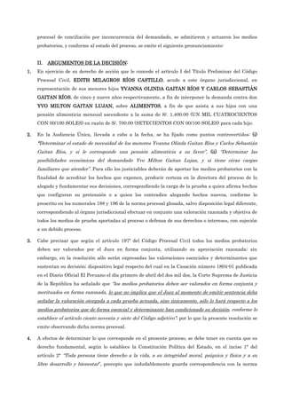 procesal de conciliación por inconcurrencia del demandado, se admitieron y actuaron los medios
probatorios, y conforme al estado del proceso, se emite el siguiente pronunciamiento:
II.
II.
II.
II. ARGUMENTOS DE L
ARGUMENTOS DE L
ARGUMENTOS DE L
ARGUMENTOS DE LA DECISIÓN
A DECISIÓN
A DECISIÓN
A DECISIÓN:
:
:
:
1.
1.
1.
1. En ejercicio de su derecho de acción que le concede el artículo I del Título Preliminar del Código
Procesal Civil, EDITH MILAGROS RÍOS CASTILLO
EDITH MILAGROS RÍOS CASTILLO
EDITH MILAGROS RÍOS CASTILLO
EDITH MILAGROS RÍOS CASTILLO, acude a este órgano jurisdiccional, en
representación de sus menores hijos YVANNA OLINDA GAITAN RÍO
YVANNA OLINDA GAITAN RÍO
YVANNA OLINDA GAITAN RÍO
YVANNA OLINDA GAITAN RÍOS Y CARLOS SEBASTIÁN
S Y CARLOS SEBASTIÁN
S Y CARLOS SEBASTIÁN
S Y CARLOS SEBASTIÁN
GAITAN RÍOS
GAITAN RÍOS
GAITAN RÍOS
GAITAN RÍOS, de cinco y nueve años respectivamente, a fin de interponer la demanda contra don
YVO MILTON GAITAN LUJAN,
YVO MILTON GAITAN LUJAN,
YVO MILTON GAITAN LUJAN,
YVO MILTON GAITAN LUJAN, sobre ALIMENTOS
ALIMENTOS
ALIMENTOS
ALIMENTOS, a fin de que asista a sus hijos con una
pensión alimenticia mensual ascendente a la suma de S/. 1,400.00 (UN MIL CUATROCIENTOS
CON 00/100 SOLES) en razón de S/. 700.00 (SETECIENTOS CON 00/100 SOLES) para cada hijo.
2.
2.
2.
2. En la Audiencia Única, llevada a cabo a la fecha, se ha fijado como puntos controvertidos: (i)
(i)
(i)
(i)
“
“
“
“Determinar el estado de necesidad de los menores Yvanna Olinda Gaitan Ríos y Carlos Sebastián
Gaitan Ríos, y si le corresponde una pensión alimenticia a su favor”, (ii)
(ii)
(ii)
(ii) “Determinar las
posibilidades económicas del demandado Yvo Milton Gaitan Lujan, y si tiene otras cargas
familiares que atender”. Para ello los justiciables deberán de aportar los medios probatorios con la
finalidad de acreditar los hechos que exponen, producir certeza en la directora del proceso de lo
alegado y fundamentar sus decisiones, correspondiendo la carga de la prueba a quien afirma hechos
que configuran su pretensión o a quien los contradice alegando hechos nuevos, conforme lo
prescrito en los numerales 188 y 196 de la norma procesal glosada, salvo disposición legal diferente,
correspondiendo al órgano jurisdiccional efectuar en conjunto una valoración razonada y objetiva de
todos los medios de prueba aportadas al proceso o defensa de sus derechos o intereses, con sujeción
a un debido proceso.
3.
3.
3.
3. Cabe precisar que según el artículo 197º del Código Procesal Civil todos los medios probatorios
deben ser valorados por el Juez en forma conjunta, utilizando su apreciación razonada; sin
embargo, en la resolución sólo serán expresadas las valoraciones esenciales y determinantes que
sustentan su decisión; dispositivo legal respecto del cual en la Casación número 1804-01 publicada
en el Diario Oficial El Peruano el día primero de abril del dos mil dos, la Corte Suprema de Justicia
de la República ha señalado que “los medios probatorios deben ser valorados en forma conjunta y
merituados en forma razonada, lo que no implica que el Juez al momento de emitir sentencia deba
señalar la valoración otorgada a cada prueba actuada, sino únicamente, sólo lo hará respecto a los
medios probatorios que de forma esencial y determinante han condicionado su decisión, conforme lo
establece el artículo ciento noventa y siete del Código adjetivo”; por lo que la presente resolución se
emite observando dicha norma procesal.
4.
4.
4.
4. A efectos de determinar lo que corresponde en el presente proceso, se debe tener en cuenta que es
derecho fundamental, según lo establece la Constitución Política del Estado, en el inciso 1° del
artículo 2° “Toda persona tiene derecho a la vida, a su integridad moral, psíquica y física y a su
libre desarrollo y bienestar”, precepto que indudablemente guarda correspondencia con la norma
 