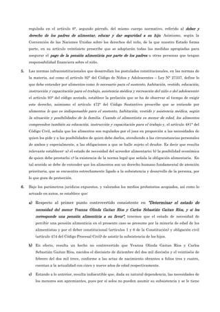 regulada en el artículo 6°, segundo párrafo, del mismo cuerpo normativo, referido al deber y
deber y
deber y
deber y
derecho de los padres de alimentar, educar y dar seguridad a su hijo
derecho de los padres de alimentar, educar y dar seguridad a su hijo
derecho de los padres de alimentar, educar y dar seguridad a su hijo
derecho de los padres de alimentar, educar y dar seguridad a su hijo. Asimismo, según la
Convención de las Naciones Unidas sobre los derechos del niño, de la que nuestro Estado forma
parte, en su artículo veintisiete prescribe que se adoptarán todas las medidas apropiadas para
asegurar el pago de la pensión alimenticia por parte de los padres
pago de la pensión alimenticia por parte de los padres
pago de la pensión alimenticia por parte de los padres
pago de la pensión alimenticia por parte de los padres u otras personas que tengan
responsabilidad financiera sobre el niño.
5.
5.
5.
5. Las normas infraconstitucionales que desarrollan los postulados constitucionales, en las normas de
la materia, así como el artículo 92° del Código de Niños y Adolescentes – Ley N° 27337, define lo
que debe entender por alimentos como lo necesario para el sustento, habitación, vestido, educación,
instrucción y capacitación para el trabajo, asistencia médica y recreación del niño o del adolescente;
el artículo 93° del código acotado, establece la prelación que se ha de observar al tiempo de exigir
este derecho, asimismo el artículo 472° del Código Sustantivo prescribe que se entiende por
alimentos lo que es indispensable para el sustento, habitación, vestido y asistencia médica, según
la situación y posibilidades de la familia. Cuando el alimentista es menor de edad, los alimentos
comprenden también su educación, instrucción y capacitación para el trabajo y, el artículo 481° del
Código Civil, señala que los alimentos son regulados por el juez en proporción a las necesidades de
quien los pide y a las posibilidades de quien debe darlos, atendiendo a las circunstancias personales
de ambos y especialmente, a las obligaciones a que se halle sujeto el deudor. Es decir que resulta
relevante establecer: a) el estado de necesidad del acreedor alimentario; b) la posibilidad económica
de quien debe prestarlo; c) la existencia de la norma legal que señala la obligación alimentaría. En
tal sentido se debe de entender que los alimentos son un derecho humano fundamental de atención
prioritaria, que se encuentra estrechamente ligado a la subsistencia y desarrollo de la persona, por
lo que goza de protección.
6.
6.
6.
6. Bajo los parámetros jurídicos expuestos, y valorados los medios probatorios acopiados, así como lo
actuado en autos, se establece que:
a)
a)
a)
a) Respecto al primer punto controvertido consistente en “
“
“
“D
D
D
Determinar el estado de
eterminar el estado de
eterminar el estado de
eterminar el estado de
necesidad del menor Yvanna Olinda Gaitan Ríos y Carlos Sebastián Gaitan Ríos, y si le
necesidad del menor Yvanna Olinda Gaitan Ríos y Carlos Sebastián Gaitan Ríos, y si le
necesidad del menor Yvanna Olinda Gaitan Ríos y Carlos Sebastián Gaitan Ríos, y si le
necesidad del menor Yvanna Olinda Gaitan Ríos y Carlos Sebastián Gaitan Ríos, y si les
s
s
s
corresponde una pensión alimenticia a su favor”
corresponde una pensión alimenticia a su favor”
corresponde una pensión alimenticia a su favor”
corresponde una pensión alimenticia a su favor”,
,
,
, tenemos que el estado de necesidad de
percibir una pensión alimenticia en el presente caso se presume por la minoría de edad de los
alimentistas y por el deber constitucional (artículos 1 y 6 de la Constitución) y obligación civil
(artículo 474 del Código Procesal Civil) de asistir la subsistencia de los hijos.
b)
b)
b)
b) En efecto, resulta un hecho no controvertido que Yvanna Olinda Gaitan Ríos y Carlos
Sebastián Gaitan Ríos, nacidos el diecisiete de diciembre del dos mil dieciséis y el veintiséis de
febrero del dos mil trece, conforme a las actas de nacimiento obrantes a folios tres y cuatro,
cuentan a la actualidad con cinco y nueve años de edad respectivamente.
c)
c)
c)
c) Estando a lo anterior, resulta indiscutible que, dada su natural dependencia, las necesidades de
los menores son apremiantes, pues por sí solos no pueden asumir su subsistencia y se le tiene
 