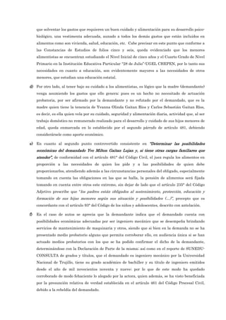 que solventar los gastos que requieren un buen cuidado y alimentación para su desarrollo psico-
biológico, una vestimenta adecuada, aunado a todos los demás gastos que están incluidos en
alimentos como son vivienda, salud, educación, etc. Cabe precisar en este punto que conforme a
las Constancias de Estudios de folios cinco y seis, queda evidenciado que los menores
alimentistas se encuentran estudiando el Nivel Inicial de cinco años y el Cuarto Grado de Nivel
Primario en la Institución Educativa Particular “28 de Julio”-UGEL CHEPEN, por lo tanto sus
necesidades en cuanto a educación, son evidentemente mayores a las necesidades de otros
menores, que estudian una educación estatal.
d)
d)
d)
d) Por otro lado, al tener bajo su cuidado a los alimentistas, es lógico que la madre (demandante)
venga asumiendo los gastos que ello genera; pues es un hecho no necesitado de actuación
probatoria, por ser afirmado por la demandante y no refutado por el demandado, que es la
madre quien tiene la tenencia de Yvanna Olinda Gaitan Ríos y Carlos Sebastián Gaitan Ríos,
es decir, es ella quien vela por su cuidado, seguridad y alimentación diaria, actividad que, al ser
trabajo doméstico no remunerado realizado para el desarrollo y cuidado de sus hijos menores de
edad, queda enmarcada en lo establecido por el segundo párrafo de artículo 481, debiendo
considerársele como aporte económico.
e)
e)
e)
e) En cuanto al segundo punto controvertido consistente en “Determinar las posibilidades
“Determinar las posibilidades
“Determinar las posibilidades
“Determinar las posibilidades
económicas del demandado
económicas del demandado
económicas del demandado
económicas del demandado Yvo Mi
Yvo Mi
Yvo Mi
Yvo Milton Gaitan Lujan y, si tiene otras cargas familiares que
lton Gaitan Lujan y, si tiene otras cargas familiares que
lton Gaitan Lujan y, si tiene otras cargas familiares que
lton Gaitan Lujan y, si tiene otras cargas familiares que
atender
atender
atender
atender”
”
”
”,
,
,
, de conformidad con el artículo 481° del Código Civil, el juez regula los alimentos en
proporción a las necesidades de quien los pide y a las posibilidades de quien debe
proporcionarlos, atendiendo además a las circunstancias personales del obligado, especialmente
tomando en cuenta las obligaciones en las que se halla, la pensión de alimentos será fijada
tomando en cuenta entre otros este extremo, sin dejar de lado que el artículo 235° del Código
Adjetivo prescribe que “los padres están obligados al sostenimiento, protección, educación y
formación de sus hijas menores según sus situación y posibilidades (…)”, precepto que es
concordante con el artículo 93° del Código de los niños y adolescentes, descrito con antelación.
f)
f)
f)
f) En el caso de autos se aprecia que la demandante indica que el demandado cuenta con
posibilidades económicas adecuadas por ser ingeniero mecánico que se desempeña brindando
servicios de mantenimiento de maquinaria y otros, siendo que si bien en la demanda no se ha
presentado medio probatorio alguno que permita corroborar ello, en audiencia única si se han
actuado medios probatorios con los que se ha podido confirmar el dicho de la demandante,
determinándose con la Declaración de Parte de la misma; así como en el reporte de SUNEDU-
CONSULTA de grados y títulos, que el demandado es ingeniero mecánico por la Universidad
Nacional de Trujillo, tiene su grado académico de bachiller y su título de ingeniero emitidos
desde el año de mil novecientos noventa y nueve; por lo que de este modo ha quedado
corroborado de modo fehaciente lo alegado por la actora, quien además, se ha visto beneficiada
por la presunción relativa de verdad establecida en el artículo 461 del Código Procesal Civil,
debido a la rebeldía del demandado.
 