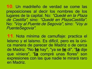 10 .  Un madrileño de verdad se come las preposiciones al decir los nombres de los lugares de la capital. No:  “Quedé en la Plaza de Castilla",  sino:  “Quedé en PlazaCastilla".  No:  “Voy al Puente de Segovia",  sino:  “Voy al PuenteSegovia". 11 .  Nota mínima de camuflaje: practica el leísmo y el laísmo. Es difícil, pero es la úni-ca manera de parecer de Madriz o de cerca de Madriz. "No  le  hay", "ya se  le  di", “ la  dije que viniera", “ la  compré unas flores" son expresiones con las que nadie te mirará raro en Madriz. 