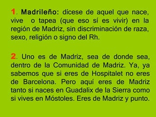 1 .  Madrileño:  dícese de aquel que nace, vive  o tapea (que eso sí es vivir) en la región de Madriz, sin discriminación de raza, sexo, religión o signo del Rh. 2 .  Uno es de Madriz, sea de donde sea, dentro de la Comunidad de Madriz. Ya, ya sabemos que si eres de Hospitalet no eres de Barcelona. Pero aquí eres de Madriz tanto si naces en Guadalix de la Sierra como si vives en Móstoles. Eres de Madriz y punto. 