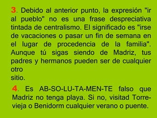 3 .  Debido al anterior punto, la expresión "ir al pueblo" no es una frase despreciativa tintada de centralismo. El significado es "irse de vacaciones o pasar un fin de semana en el lugar de procedencia de la familia". Aunque tú sigas siendo de Madriz, tus padres y hermanos pueden ser de cualquier otro sitio. 4 .  Es AB-SO-LU-TA-MEN-TE falso que Madriz no tenga playa. Si no, visitad Torre-vieja o Benidorm cualquier verano o puente. 