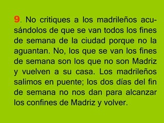 9 .  No critiques a los madrileños acu-sándolos de que se van todos los fines de semana de la ciudad porque no la aguantan. No, los que se van los fines de semana son los que no son Madriz y vuelven a su casa. Los madrileños salimos en puente; los dos días del fin de semana no nos dan para alcanzar los confines de Madriz y volver. 