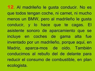 12 .  Al madrileño le gusta conducir. No es que todos tengan coche, ni carnet, ni mucho menos un BMW, pero al madrileño le gusta conducir, y lo hace que te cagas. El asistente sonoro de aparcamiento que se incluye en coches de gama alta fue inventado por un madrileño, porque aquí, en Madriz, aparca-mos  de oído. También conducimos al rebufo del de delante para reducir el consumo de combustible, en plan ecologista. 