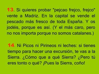 13 . Si quieres probar "pejcao frejco, frejco" vente a Madriz. En la capital se vende el pescado más fresco de toda España. Y os jodéis, porque es así. (Y el más caro, pero no nos importa porque no somos catalanes.) 14 .  Ni Picos ni Pirineos ni leches: si tienes tiempo para hacer una excursión, te vas a la Sierra. ¿Cómo que a qué Sierra? ¿Pero tú eres tonto o qué? ¡Pues la Sierra, coño! 