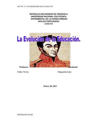 LAS TIC`S Y LA EDUCACION EN EL SIGLO XXI




                REPÚBLICA BOLIVARIANA DE VENEZUELA
                 UNIVERSIDAD NACIONAL POLITECNICA
                 EXPERIMENTAL DE LA FUERZA ARMADA
                       NÚCLEO PORTUGUESA
                             U.N.E.F.A




  Profesora:                                               Estudiante:

Felida Pernia                                  Maigualida Aular




                             Enero, 28- 2011




MAIGUALIDA AULAR
 