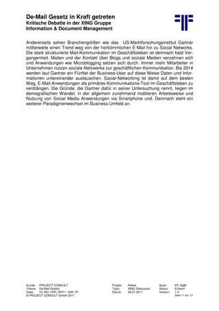De-Mail Gesetz in Kraft getreten
Kritische Debatte in der XING Gruppe
Information & Document Management
Kunde: PROJECT CONSULT Projekt: Artikel Autor: Kff, AgW
Thema: De-Mail Gesetz Topic: XING Diskussion Status: Entwurf
Datei: De_Mail_XING_062011_AgW_Kff Datum: 28.07.2011 Version: 1.0
© PROJECT CONSULT GmbH 2011 Seite 11 von 12
Andererseits sehen Branchengrößen wie das US-Marktforschungsinstitut Gartner
mittlerweile einen Trend weg von der herkömmlichen E-Mail hin zu Social Networks.
Die stark strukturierte Mail-Kommunikation im Geschäftsleben ist demnach bald Ver-
gangenheit. Mailen und der Kontakt über Blogs und soziale Medien verzahnen sich
und Anwendungen wie Microblogging setzen sich durch. Immer mehr Mitarbeiter in
Unternehmen nutzen soziale Netzwerke zur geschäftlichen Kommunikation. Bis 2014
werden laut Gartner ein Fünftel der Business-User auf diese Weise Daten und Infor-
mationen untereinander austauschen. Social-Networking ist damit auf dem besten
Weg, E-Mail-Anwendungen als primäres Kommunikations-Tool im Geschäftsleben zu
verdrängen. Die Gründe, die Gartner dafür in seiner Untersuchung nennt, liegen im
demografischen Wandel, in der allgemein zunehmend mobileren Arbeitsweise und
Nutzung von Social Media Anwendungen via Smartphone und. Demnach steht ein
weiterer Paradigmenwechsel im Business-Umfeld an.
 