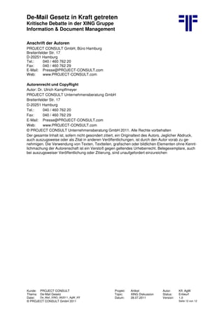 De-Mail Gesetz in Kraft getreten
Kritische Debatte in der XING Gruppe
Information & Document Management
Kunde: PROJECT CONSULT Projekt: Artikel Autor: Kff, AgW
Thema: De-Mail Gesetz Topic: XING Diskussion Status: Entwurf
Datei: De_Mail_XING_062011_AgW_Kff Datum: 28.07.2011 Version: 1.0
© PROJECT CONSULT GmbH 2011 Seite 12 von 12
Anschrift der Autoren
PROJECT CONSULT GmbH, Büro Hamburg
Breitenfelder Str. 17
D-20251 Hamburg
Tel.: 040 / 460 762 20
Fax: 040 / 460 762 29
E-Mail: Presse@PROJECT-CONSULT.com
Web: www.PROJECT-CONSULT.com
Autorenrecht und CopyRight
Autor: Dr. Ulrich Kampffmeyer
PROJECT CONSULT Unternehmensberatung GmbH
Breitenfelder Str. 17
D-20251 Hamburg
Tel.: 040 / 460 762 20
Fax: 040 / 460 762 29
E-Mail: Presse@PROJECT-CONSULT.com
Web: www.PROJECT-CONSULT.com
© PROJECT CONSULT Unternehmensberatung GmbH 2011. Alle Rechte vorbehalten
Der gesamte Inhalt ist, sofern nicht gesondert zitiert, ein Originaltext des Autors. Jeglicher Abdruck,
auch auszugsweise oder als Zitat in anderen Veröffentlichungen, ist durch den Autor vorab zu ge-
nehmigen. Die Verwendung von Texten, Textteilen, grafischen oder bildlichen Elementen ohne Kennt-
lichmachung der Autorenschaft ist ein Verstoß gegen geltendes Urheberrecht. Belegexemplare, auch
bei auszugsweiser Veröffentlichung oder Zitierung, sind unaufgefordert einzureichen
 