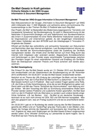 De-Mail Gesetz in Kraft getreten
Kritische Debatte in der XING Gruppe
Information & Document Management
Kunde: PROJECT CONSULT Projekt: Artikel Autor: Kff, AgW
Thema: De-Mail Gesetz Topic: XING Diskussion Status: Entwurf
Datei: De_Mail_XING_062011_AgW_Kff Datum: 28.07.2011 Version: 1.0
© PROJECT CONSULT GmbH 2011 Seite 3 von 12
De-Mail Thread der XING-Gruppe Information & Document Management
Das Diskussionsforum der Gruppe „Information & Document Managment“ auf XING
zählt mittlerweile über 11.500 Mitglieder und zahlreiche aktive und kontroverse Dis-
kussionsstränge zu den Themen De-Mail, E-Postbrief aber auch Reg-Mail.
Das Projekt „De-Mail“ ist Bestandteil des Modernisierungsprogramms "Vernetzte und
transparente Verwaltung" der Bundesregierung. Es steht in Übereinstimmung mit der
Nationalen E-Government-Strategie und wird federführend vom Bundesministerium
des Innern in Zusammenarbeit mit einer Reihe öffentlicher Institutionen sowie priva-
ter Organisationen und Unternehmen geleitet. Zu den langjährigen Unterstützern
zählt neben Verbänden wie dem BITKOM auch die Arbeitsgruppe 3 "Innovative IT-
Angebote des Staates“.
Offiziell soll De-Mail das verbindliche und vertrauliche Versenden von Dokumenten
und Nachrichten über das Internet ermöglichen. Laut Bundesministerium können so-
wohl die Identität der Kommunikationspartner sowie die Zustellung der De-Mails
nachgewiesen werden. Die Inhalte einer De-Mail können auf ihrem Weg durch das
Internet nicht mitgelesen oder verändert werden. Abgesicherte Anmeldeverfahren
und Verbindungen zu dem Provider sowie verschlüsselte Transportwege zwischen
den Providern sorgen für einen verbindlichen Versand und Empfang von De-Mails.
Doch die Diskrepanzen zwischen Theorie und Praxis scheinen sich bereits abzu-
zeichnen.
De-Mail Gesetzgebung
Der Entwurf für das De-Mail Gesetz wurde am 13. Oktober 2010 vom Bundeskabi-
nett verabschiedet und der Gesetzentwurf der Bundesregierung am 08. November
2010 veröffentlicht. Am 03.05.2011 ist das De-Mail-Gesetz verabschiedet worden.
Natürlich ist ein Thema die URL-Endung der zukünftigen De-Mails und der Vorstoß
der Deutschen Post, den E-Post-Brief De-Mail-konform zu bekommen - oder das De-
Mail-Gesetz konform zum E-Postbrief. Aber auch andere Fragen spielen eine Rolle,
z.B. die Ende-zu-Ende-Verschlüsselung, ohne die es kein Briefgeheimnis geben soll.
Damit steht und fällt das Thema "Sicherheit der Kommunikation" nach Meinung eini-
ger Kritiker. Mit dem Vorschlag des BSI zur Einrichtung verschiedener Rollen beim
Provider werden weitere Probleme und zusätzliche Kosten geschaffen. De-Mail lässt
nicht nur den E-Postbrief nicht als Alternative zu sondern auch andere bereits einge-
führte Verfahren, z.B. bei Banken. Und - De-Mail ist ein deutscher Sonderweg -
technisch ist es noch nicht einmal mit CEN, ISO und DIN Normen kompatibel. Man
darf also gespannt sein, was am Freitag rauskommt und wie es anschließend weiter-
geht.
Am 23.02.2011 gab es im Bundestag die zweite Lesung des De-Mail Gesetzes. An-
gesichts der Affäre rund um "GuttenPlag" ging das Thema aber in den Medien unter.
Gegen die Vorlage stimmte die Opposition und favorisierte den Vorschlag der Grü-
nen. Ergebnis ist, dass noch Änderungen am De-Mail-Gesetz-Entwurf vorgenommen
werden sollen. Eine "offizielle" Einführung zur Jahresmitte ist damit fraglich. Der E-
Post-Brief war kein Thema der Sitzung.
 