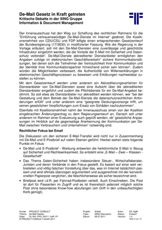 De-Mail Gesetz in Kraft getreten
Kritische Debatte in der XING Gruppe
Information & Document Management
Kunde: PROJECT CONSULT Projekt: Artikel Autor: Kff, AgW
Thema: De-Mail Gesetz Topic: XING Diskussion Status: Entwurf
Datei: De_Mail_XING_062011_AgW_Kff Datum: 28.07.2011 Version: 1.0
© PROJECT CONSULT GmbH 2011 Seite 4 von 12
Der Innenausschuss hat den Weg zur Schaffung des rechtlichen Rahmens für die
”Einführung vertrauenswürdiger De-Mail-Dienste im Internet“ geebnet. Die Koaliti-
onsmehrheit von CDU/CSU und FDP billigte einen entsprechenden Gesetzentwurf
der Bundesregierung (17/3630) in modifizierter Fassung. Wie die Regierung in der
Vorlage erläutert, soll mit den De-Mail-Diensten eine zuverlässige und geschützte
Infrastruktur eingeführt werden, die die Vorteile der E-Mail mit Sicherheit und Daten-
schutz verbindet“. De-Mail-Dienste akkreditierter Dienstanbieter ermöglichen den
Angaben zufolge im elektronischen Geschäftsverkehr” sichere Kommunikationslö-
sungen, bei denen sich die Teilnehmer der Vertraulichkeit ihrer Kommunikation und
der Identität ihrer Kommunikationspartner hinreichend sicher sein können“. Zudem
würden die Möglichkeiten verbessert, die Authentizität von Willenserklärungen in
elektronischen Geschäftsprozessen zu beweisen und Erklärungen nachweisbar zu-
stellen zu können.
Mit dem Gesetzentwurf werden unter anderem ein Akkreditierungsverfahren für
Dienstanbieter von De-Mail-Diensten sowie eine Aufsicht über die akkreditierten
Dienstanbieter eingeführt und zudem die Pflichtdienste für ein De-Mail-Angebot be-
stimmt. So soll etwa als Dienstanbieter nur akkreditiert werden können, wer ”bei der
Gestaltung und dem Betrieb der De-Mail-Dienste die datenschutzrechtlichen Anfor-
derungen erfüllt“ und unter anderem eine ”geeignete Deckungsvorsorge trifft, um
seinen gesetzlichen Verpflichtungen zum Ersatz von Schäden nachzukommen“.
Ebenfalls mit Koalitionsmehrheit nahm der Innenausschuss einen von der Koalition
eingebrachten Änderungsantrag zu dem Regierungsentwurf an. Danach soll unter
anderem im Rahmen einer Evaluierung auch geprüft werden, ob” gesetzliche Anpas-
sungen im Hinblick auf die gegenseitige Anerkennung der Kommunikation per De-
Mail zwischen Verbrauchern und Unternehmen“ notwendig sind.
Rechtlicher Fokus bei Email
Die Diskussion um den sicheren E-Mail-Transfer wird nicht nur in Zusammenhang
mit De-Mail und E-Postbrief auf vielen Ebenen geführt. Hierbei stehen stets folgende
Punkte im Fokus:
• De-Mail und E-Postbrief - Werbung entwerten die herkömmliche E-Mail in Bezug
auf Sicherheit und Rechtswirksamkeit. So entsteht eine „E-Mail – Zwei – Klassen -
Gesellschaft“
• Das Thema Daten-Sicherheit haben insbesondere Steuer-, Wirtschaftsberater,
Juristen und deren Verbände in den Fokus gestellt. Es basiert auf einer weit ver-
breiteten und völlig falschen Vorstellung über das, was im Internet tatsächlich pas-
siert und wird oftmals überzogen argumentiert und ausgerechnet mit der konventi-
onellen Papierpost verglichen, die fälschlicherweise als sicher bezeichnet wird.
• Briefpost wird i.d.R. per Fahrrad-Postboten verteilt. Auch Einschreiben. Die Post
ist dort für Passanten im Zugriff und es ist theoretisch jederzeit möglich solche
Post ohne besonderes Know-how abzufangen (ein Griff in den unbeaufsichtigten
Korb genügt).
 