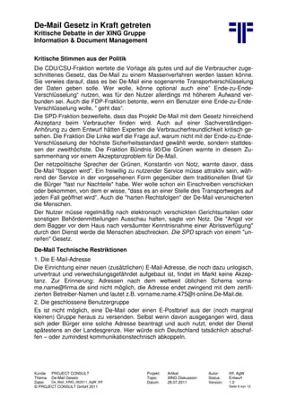 De-Mail Gesetz in Kraft getreten
Kritische Debatte in der XING Gruppe
Information & Document Management
Kunde: PROJECT CONSULT Projekt: Artikel Autor: Kff, AgW
Thema: De-Mail Gesetz Topic: XING Diskussion Status: Entwurf
Datei: De_Mail_XING_062011_AgW_Kff Datum: 28.07.2011 Version: 1.0
© PROJECT CONSULT GmbH 2011 Seite 6 von 12
Kritische Stimmen aus der Politik
Die CDU/CSU-Fraktion wertete die Vorlage als gutes und auf die Verbraucher zuge-
schnittenes Gesetz, das De-Mail zu einem Massenverfahren werden lassen könne.
Sie verwies darauf, dass es bei De-Mail eine sogenannte Transportverschlüsselung
der Daten geben solle. Wer wolle, könne optional auch eine” Ende-zu-Ende-
Verschlüsselung“ nutzen, was für den Nutzer allerdings mit höherem Aufwand ver-
bunden sei. Auch die FDP-Fraktion betonte, wenn ein Benutzer eine Ende-zu-Ende-
Verschlüsselung wolle, ” geht das“.
Die SPD-Fraktion bezweifelte, dass das Projekt De-Mail mit dem Gesetz hinreichend
Akzeptanz beim Verbraucher finden wird. Auch auf einer Sachverständigen-
Anhörung zu dem Entwurf hätten Experten die Verbraucherfreundlichkeit kritisch ge-
sehen. Die Fraktion Die Linke warf die Frage auf, warum nicht mit der Ende-zu-Ende-
Verschlüsselung der höchste Sicherheitsstandard gewählt werde, sondern stattdes-
sen der zweithöchste. Die Fraktion Bündnis 90/Die Grünen warnte in diesem Zu-
sammenhang vor einem Akzeptanzproblem für De-Mail.
Der netzpolitische Sprecher der Grünen, Konstantin von Notz, warnte davor, dass
De-Mail "floppen wird". Ein freiwillig zu nutzender Service müsse attraktiv sein, wäh-
rend der Service in der vorgesehenen Form gegenüber dem traditionellen Brief für
die Bürger "fast nur Nachteile" habe. Wer wolle schon ein Einschreiben verschicken
oder bekommen, von dem er wisse, "dass es an einer Stelle des Transportweges auf
jeden Fall geöffnet wird". Auch die "harten Rechtsfolgen" der De-Mail verunsicherten
die Menschen.
Der Nutzer müsse regelmäßig nach elektronisch verschickten Gerichtsurteilen oder
sonstigen Behördenmitteilungen Ausschau halten, sagte von Notz. Die "Angst vor
dem Bagger vor dem Haus nach versäumter Kenntnisnahme einer Abrissverfügung"
durch den Dienst werde die Menschen abschrecken. Die SPD sprach von einem "un-
reifen" Gesetz.
De-Mail Technische Restriktionen
1. Die E-Mail-Adresse
Die Einrichtung einer neuen (zusätzlichen) E-Mail-Adresse, die noch dazu unlogisch,
unvertraut und verwechslungsgefährdet aufgebaut ist, findet im Markt keine Akzep-
tanz. Zur Erinnerung: Adressen nach dem weltweit üblichen Schema vorna-
me.name@firma.de sind nicht möglich, die Adresse endet zwingend mit dem zertifi-
zierten Betreiber-Namen und lautet z.B. vorname.name.475@t-online.De-Mail.de.
2. Die geschlossene Benutzergruppe
Es ist nicht möglich, eine De-Mail oder einen E-Postbrief aus der (noch marginal
kleinen) Gruppe heraus zu versenden. Selbst wenn davon ausgegangen wird, dass
sich jeder Bürger eine solche Adresse beantragt und auch nutzt, endet der Dienst
spätestens an der Landesgrenze. Hier würde sich Deutschland tatsächlich abschaf-
fen – oder zumindest kommunikationstechnisch abkoppeln.
 