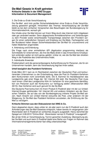 De-Mail Gesetz in Kraft getreten
Kritische Debatte in der XING Gruppe
Information & Document Management
Kunde: PROJECT CONSULT Projekt: Artikel Autor: Kff, AgW
Thema: De-Mail Gesetz Topic: XING Diskussion Status: Entwurf
Datei: De_Mail_XING_062011_AgW_Kff Datum: 28.07.2011 Version: 1.0
© PROJECT CONSULT GmbH 2011 Seite 7 von 12
3. Die Ende-zu-Ende Verschlüsselung
Die De-Mail wird trotz großer Sicherheitsbedenken ohne Ende-zu Ende Verschlüs-
selung gesetzlich geregelt. Hinsichtlich des Themas Verschlüsselung der De-Mail
bleibt es bei dem einfachen Versprechen des Beauftragten der Bundesregierung für
Informationstechnik, wonach gilt:
Die Inhalte einer De-Mail können auf ihrem Weg durch das Internet nicht mitgelesen
oder gar verändert werden. Denn abgesicherte Anmeldeverfahren und Verbindungen
zu dem Provider sowie verschlüsselte Transportwege zwischen den Providern sor-
gen für einen verbindlichen Versand und Empfang von De-Mails. Fachexperten und
der Bundesrat halten diesen Sicherheitsstandard der De-Mail für unzureichend und
hatten Bedenken angemeldet.
4. Anbindung und Einbindung
Die Frage nach einer einheitlichen API (Application programming interface) als
Schnittstelle für Unternehmen, die ihre De-Mails direkt in das firmeninterne Emailsys-
tem einbinden wollen ist nicht genau geklärt. Unklar ist, wie die De-Mail den direkten
Weg in die Postkörbe des Unternehmens findet.
5. Individuelle Anwender
Problematisch wird die personenbezogene Authentifizierung für Personen, die für ein
Unternehmen handeln, denn die Verantwortung liegt bei ihnen selbst.
Urteil bezüglich des Postident-Verfahrens
Ende März 2011 kam es im Rechtsstreit zwischen der Deutschen Post und konkur-
rierenden Unternehmen zu der Entscheidung, dass die Post ihr Postident-Verfahren
dem Konkurrenten nicht vorenthalte dürfe. Die 8. Kammer für Handelssachen des
Landgerichts gab einer Klage der 1&1 Internet AG statt. Die Deutsche Post muss
nach einem Urteil des Landgerichts Köln ihr Verfahren für eine gesicherte Identifika-
tion von Personen auch der Konkurrenz zur Verfügung stellen (Aktenzeichen 88O
49/10). Das Verfahren wird auch genutzt für die De-Mail.
Die Deutsche Post konkurriert mit ihrem Produkt E-Postbrief aber mit der zur United-
Internet-Gruppe gehörenden 1&1 Internet AG und anderen Anbietern wie der Deut-
schen Telekom, die auf das von der Bundesregierung initiierte Projekt De-Mail set-
zen. Nach Ansicht von United Internet versuchte die Post, unter anderem mit der
Weigerung, für De-Mail das Postident-Verfahren anzubieten, die Einführung der De-
Mail zu verzögern.
Kritische Stimmen aus den Diskussionen bei XING & Co.
Ganz abgesehen davon, dass unklar ist, ob oder wann nun der E-Postbrief auch den
Anforderungen des De-Mail-Gesetzes entspricht, haben bereits im vergangenen Jahr
Warentester dem E-Postbrief ein schlechtes Zeugnis ausgestellt. Hierzu berichtet der
Spiegel am 3.08.2010 "Online-Brief - Warentester nennen E-Postbrief "unausgereift".
Bei all der Kritik an Verschlüsselung, Termin-gerechter Zustellung, Überwachung etc.
bei De-Mail und auch beim E-Postbrief bleibt eine Reihe von Fragen im Rahmen des
Informationsmanagements bisher fast völlig unberücksichtigt:
 