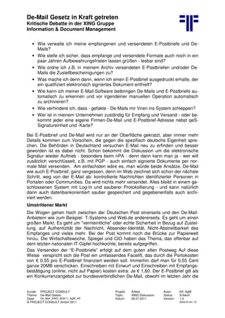De-Mail Gesetz in Kraft getreten
Kritische Debatte in der XING Gruppe
Information & Document Management
Kunde: PROJECT CONSULT Projekt: Artikel Autor: Kff, AgW
Thema: De-Mail Gesetz Topic: XING Diskussion Status: Entwurf
Datei: De_Mail_XING_062011_AgW_Kff Datum: 28.07.2011 Version: 1.0
© PROJECT CONSULT GmbH 2011 Seite 8 von 12
• Wie verwalte ich meine empfangenen und versendeten E-Postbriefe und De-
Mails?
• Wie stelle ich sicher, dass empfange und versendete Formate auch noch in ein
paar Jahren Aufbewahrungsfristen lassen grüßen - lesbar sind?
• Wie ordne ich z.B. in meinem Archiv versendeten E-Postbriefen und/oder De-
Mails die Zustellbescheinigungen zu?
• Was mache ich denn dann, wenn ich einen E-Postbrief ausgedruckt erhalte, der
ein qualifiziert elektronisch signiertes Dokument enthielt?
• Wie kann ich meiner E-Mail-Software beibringen De-Mails und E-Postbriefe au-
tomatisch zu erkennen und vor irgendeiner manuellen Operation automatisch
zu archivieren?
• Wie verhindere ich, dass - gefakte - De-Mails mir Viren ins System schleppen?
• Wer ist in meinem Unternehmen zuständig für Empfang und Versand - oder be-
kommt jeder eine eigene Firmen-De-Mail und E-Postbrief-Adresse nebst qeS-
Signatureinheit und -Karte?
Bei E-Postbrief und De-Mail wird nur an der Oberfläche gekratzt, aber immer mehr
Details kommen zum Vorschein, die gegen die spezifisch deutsche Eigenheit spre-
chen. Die Behörden in Deutschland versuchen E-Mail neu zu erfinden und besser
geworden ist es dabei nicht. Schon bekommt die Diskussion um die elektronische
Signatur wieder Auftrieb - besonders beim nPA - denn dann kann man ja - wer will
zusätzlich verschlüsselt, z.B. mit PGP - auch einfach signierte Dokumente per nor-
male Mail versenden. Am einfachsten wäre es, man würde beide Ansätze, De-Mail
wie auch E-Postbrief, ganz vergessen, denn im Web zeichnet sich schon der nächste
Schritt, weg von der E-Mail ab: kontrollierte Nachrichten identifizierter Personen in
Portalen oder Communities. Da wird nichts mehr versendet. Alles bleibt in einem ge-
schlossenen System mit Log-In und sauberer Protokollierung - und kann natürlich
dann auch datenbankorientiert sauber gespeichert und gegebenenfalls auch archi-
viert werden.
Umstrittener Markt
Die Wogen gehen hoch zwischen der Deutschen Post einerseits und den De-Mail-
Anbietern wie zum Beispiel T-Systems und Web.de andererseits. Es geht um einen
großen Markt. Es geht um "vermeintliche" oder echte Sicherheit in Bezug auf Zustel-
lung, auf Authentizität der Nachricht, Absender-Identität, Nicht-Abstreitbarkeit des
Empfanges und vieles mehr. Bei der Post kommt noch die Brücke zur Papierwelt
hinzu. Die Wirtschaftswoche, Spiegel und CIO haben das Thema, das offenbar auf
dem letzten nationalen IT-Gipfel hochkochte, bereits aufgegriffen.
Das Versenden der “E-Postbriefe” erfolgt auf dem guten alten Postweg Auf diese
Weise verspricht sich die Post ein umfassendes Facelift, das durch die Portokosten
von € 0,55 pro E-Postbrief finanziert werden soll. Immerhin darf man für 0,55 Cent
ganze 20MB verschicken. Einschreiben mit Einwurf und Einschreiben mit Empfangs-
bestätigung (online, nicht auf Papier) kosten extra: Je € 1,60. Der E-Postbrief gilt als
ein Konkurrenzangebot zur bundesverbindlichen De-Mail, obwohl im letzten Jahr die
 