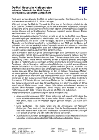 De-Mail Gesetz in Kraft getreten
Kritische Debatte in der XING Gruppe
Information & Document Management
Kunde: PROJECT CONSULT Projekt: Artikel Autor: Kff, AgW
Thema: De-Mail Gesetz Topic: XING Diskussion Status: Entwurf
Datei: De_Mail_XING_062011_AgW_Kff Datum: 28.07.2011 Version: 1.0
© PROJECT CONSULT GmbH 2011 Seite 9 von 12
Post noch auf den Zug der De-Mail mit aufspringen wollte. Die Kosten für eine De-
Mail werden voraussichtlich 0,15 Cent betragen.
Während bei der De-Mail der Versand der Post nur an Empfänger möglich ist, die
auch über ein De-Mail Konto verfügen, ist für den E-Postbrief vorgesehen, dass pa-
pierbasierte Briefe eingescannt werden können oder im Umkehrschluss ausgedruckt
werden können und auf traditionellem Postwege zugestellt werden können. Dieses
Verfahren nennt sich dann Hybridmail.
Was die Verbindlichkeit beider Verfahren angeht, so gilt für die De-Mail, dass Absen-
der und Empfänger zweifelsfrei zu identifizieren sind. Eine De-Mail gilt nach 3 Tagen
als zugestellt (inkl. der Sonn – und Feiertage!). Bei dem E-Postbrief hingegen sind
Absender und Empfänger zweifelsfrei zu identifizieren, laut AGB wird der Nutzer auf-
gefordert, mind. einmal werktäglich den Eingang in seinem Nutzerkonto zu kontrollie-
ren. es wird davon ausgegangen, dass der Nutzer jeden E-Postbrief daher spätes-
tens am nächsten Werktag zur Kenntnis genommen hat.
Beim E-Postbrief steht für große Sendungsmengen eine Schnittstelle für Massen-
kommunikation (MKG), dem sogenannten Massenkommunikations-Gateway zur Ver-
fügung. Darüber werden Datenströme aus Ihrer IT-Anwendung mittels einer sicheren
Verbindung (VPN - Virtual Private Network) an den E-Postbrief geleitet. Empfänger,
die über E-Postbrief Adresse verfügen, erhalten die Sendung elektronisch zugestellt.
Sendungen, die nicht an einen elektronischen Briefkasten zugestellt werden können,
werden automatisch zur Druckapplikation geleitet und dort gedruckt, kuvertiert und
anschließend an die Postadresse des Empfängers zugestellt. Alle Mails an die Firma
werden dann von EPost über das Gateway an den im Gateway hinterlegten Mailser-
ver weiter geleitet. Umgekehrt wird der Firmenmailserver derart eingestellt, dass al-
les an epost.de nicht mehr über das Internet sondern quasi "intern" über den kurzen
Dienstweg an den Gateway übermittelt wird. Der Gateway sichert diese Verbindung
durch einen IP-Filter ab, d.h. nur der interne Mailserver darf der Gateway erreichen.
Der Gateway übernimmt auch das Adress-Rewriting, d.h. als Firma stelle ich EPost
eine Liste mit Mailadressen bereit, diesen "öffentlichen Mailadressen" werden zu-
sätzlich EPost-Adressen zugewiesen. EPost vergibt eine Adresse in der Form
"*@firma.epost.de". Jede Firma ist also wie bei DE-Mail eine Subdomain.
Weitere Probleme in Zusammenhang mit dem E-Postbrief sind:
• Abwesenheitsmeldungen (OOF) Diese sollte man auf jeden Fall für diese Do-
main abstellen denn neben den Kosten helfen Sie nicht weiter. Laut AGBs for-
dert ePost, dass Mails im Postfach täglich gelesen werden. Das kann teuer
werden.
• keine Quittungen - Die zweite Unart sind die Anforderung von "gelesen"-
Quittungen. Zwar freut sich der Absender über die Bestätigung der Zustellung
aber man bezahlt dafür zusätzlich. Theoretisch könnte ePost solche Quittungen
sehr einfach erkennen und z.B. nicht oder anders berechnen.
• Automatische Antworten per Regelbasiertes Weiterleiten von Mails können sehr
schnell zu irreführenden und schlecht überschaubaren Schleifen führen.
 