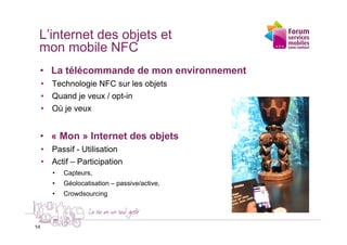 L’internet des objets et
 mon mobile NFC
 • La télécommande de mon environnement
     • Technologie NFC sur les objets
     • Quand je veux / opt-in
     • Où je veux


 • « Mon » Internet des objets
     • Passif - Utilisation
     • Actif – Participation
        •   Capteurs,
        •   Géolocatisation – passive/active,
        •   Crowdsourcing



14
14
 