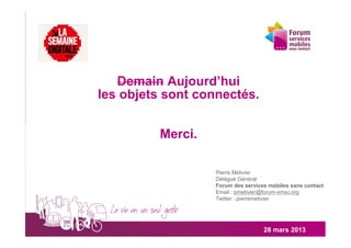 Demain Aujourd’hui
les objets sont connectés.


         Merci.

                  Pierre Métivier
                  Délégué Général
                  Forum des services mobiles sans contact
                  Email : pmetivier@forum-smsc.org
                  Twitter : pierremetivier




                                   28 mars 2013
 