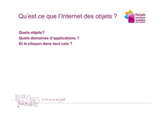 Qu’est ce que l’Internet des objets ?

Quels objets?
Quels domaines d’applications ?
Et le citoyen dans tout cela ?




3
 