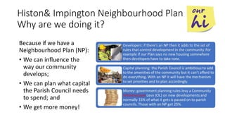 Histon& Impington Neighbourhood Plan
Why are we doing it?
Because if we have a
Neighbourhood Plan (NP):
• We can influence the
way our community
develops;
• We can plan what capital
the Parish Council needs
to spend; and
• We get more money!
 