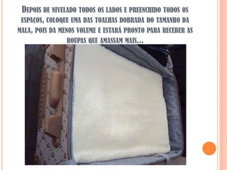 DEPOIS DE NIVELADO TODOS OS LADOS E PREENCHIDO TODOS OS
 ESPAÇOS, COLOQUE UMA DAS TOALHAS DOBRADA DO TAMANHO DA
MALA, POIS DA MENOS VOLUME E ESTARÁ PRONTO PARA RECEBER AS
                 ROUPAS QUE AMASSAM MAIS...
 