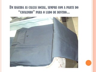 EM SEGUIDA AS CALÇAS SOCIAL, SEMPRE COM A PARTE DO
      “CAVALINHO” PARA O LADO DE DENTRO...
 
