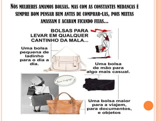 NÓS MULHERES AMAMOS BOLSAS. MAS COM AS CONSTANTES MUDANÇAS É
  SEMPRE BOM PENSAR BEM ANTES DE COMPRAR-LAS, POIS MUITAS
              AMASSAM E ACABAM FICANDO FEIAS...
 