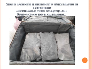 COLOQUE OS SAPATOS DENTRO DE BOLSINHAS DE TNT OU PLÁSTICAS PARA EVITAR QUE
                          O ATRITO ENTRE ELES
          ACABE ESTRAGANDO-OS E TAMBÉM EVITAR QUE SUJE A MALA.
           DEPOIS COLOCÁ-LOS NO FUNDO DA MALA PARA NIVELAR...
 