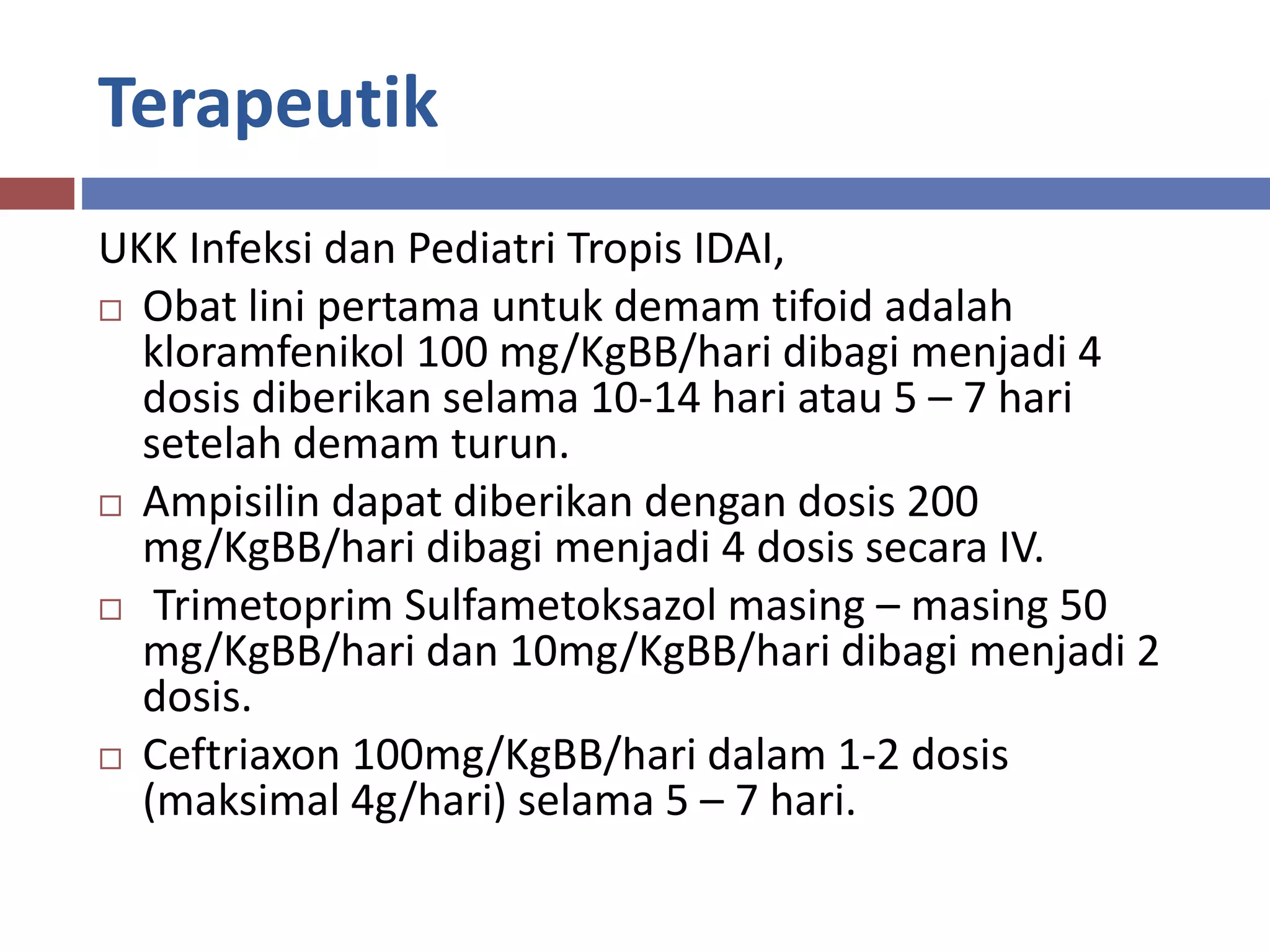 Terapeutik
UKK Infeksi dan Pediatri Tropis IDAI,
 Obat lini pertama untuk demam tifoid adalah
kloramfenikol 100 mg/KgBB/hari dibagi menjadi 4
dosis diberikan selama 10-14 hari atau 5 – 7 hari
setelah demam turun.
 Ampisilin dapat diberikan dengan dosis 200
mg/KgBB/hari dibagi menjadi 4 dosis secara IV.
 Trimetoprim Sulfametoksazol masing – masing 50
mg/KgBB/hari dan 10mg/KgBB/hari dibagi menjadi 2
dosis.
 Ceftriaxon 100mg/KgBB/hari dalam 1-2 dosis
(maksimal 4g/hari) selama 5 – 7 hari.
 