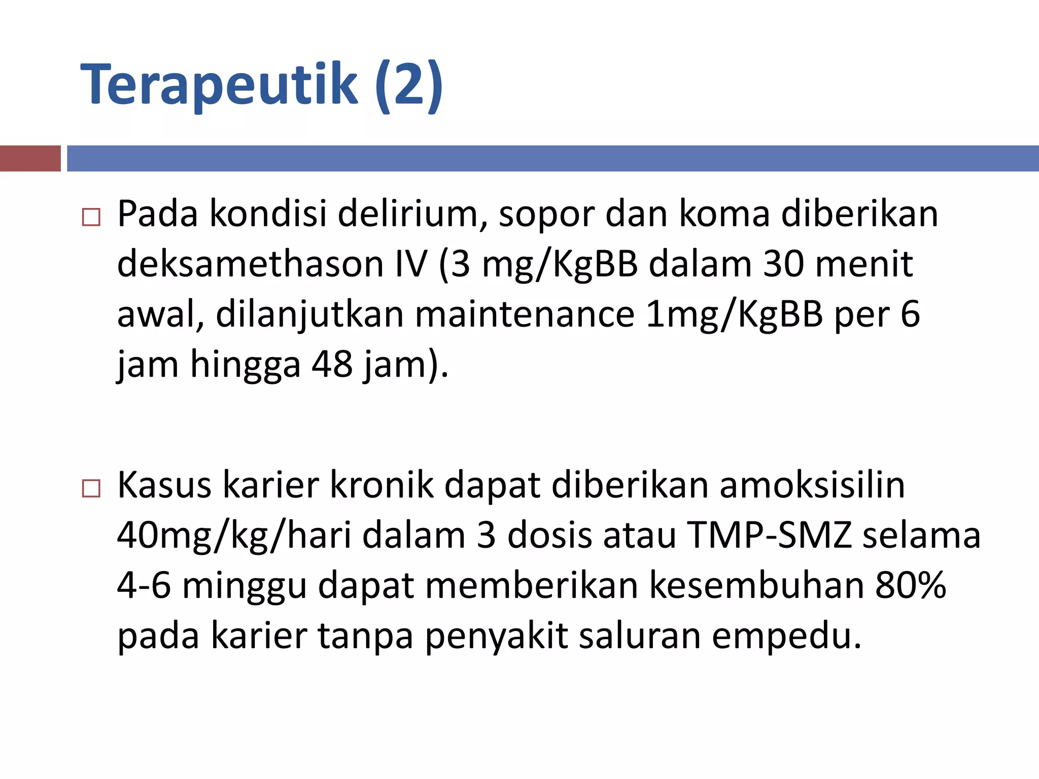 Terapeutik (2)
 Pada kondisi delirium, sopor dan koma diberikan
deksamethason IV (3 mg/KgBB dalam 30 menit
awal, dilanjutkan maintenance 1mg/KgBB per 6
jam hingga 48 jam).
 Kasus karier kronik dapat diberikan amoksisilin
40mg/kg/hari dalam 3 dosis atau TMP-SMZ selama
4-6 minggu dapat memberikan kesembuhan 80%
pada karier tanpa penyakit saluran empedu.
 