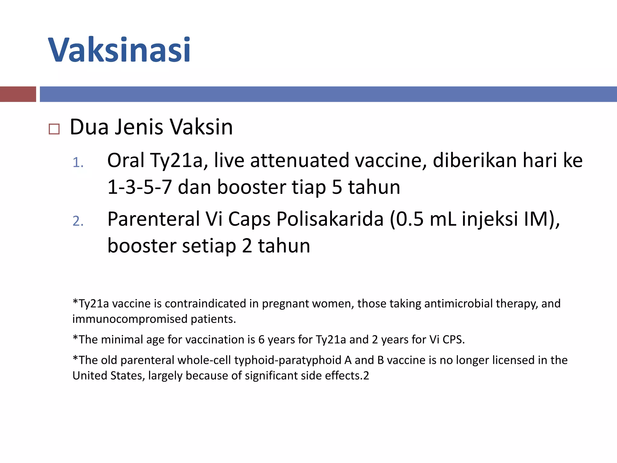 Vaksinasi
 Dua Jenis Vaksin
1. Oral Ty21a, live attenuated vaccine, diberikan hari ke
1-3-5-7 dan booster tiap 5 tahun
2. Parenteral Vi Caps Polisakarida (0.5 mL injeksi IM),
booster setiap 2 tahun
*Ty21a vaccine is contraindicated in pregnant women, those taking antimicrobial therapy, and
immunocompromised patients.
*The minimal age for vaccination is 6 years for Ty21a and 2 years for Vi CPS.
*The old parenteral whole-cell typhoid-paratyphoid A and B vaccine is no longer licensed in the
United States, largely because of significant side effects.2
 