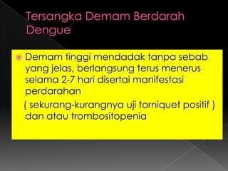 Tersangka Demam Berdarah DengueDemam tinggi mendadak tanpa sebab yang jelas, berlangsung terus menerus selama 2-7 hari disertai manifestasi perdarahan ( sekurang-kurangnya uji torniquet positif ) dan atau trombositopenia