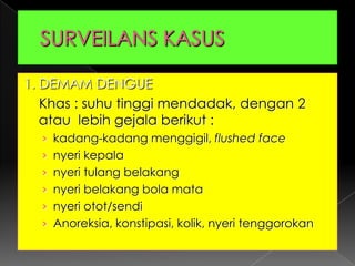 SURVEILANS KASUS1. DEMAM DENGUEKhas : suhu tinggi mendadak, dengan 2 atau  lebih gejala berikut :kadang-kadang menggigil, flushed facenyeri kepalanyeri tulang belakangnyeri belakang bola matanyeri otot/sendiAnoreksia, konstipasi, kolik, nyeri tenggorokan