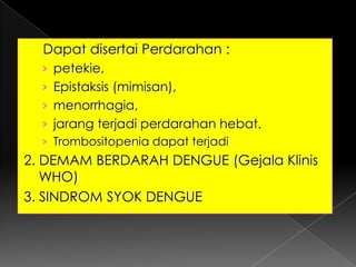      Dapat disertai Perdarahan :petekie, Epistaksis (mimisan), menorrhagia, jarang terjadi perdarahan hebat.Trombositopenia dapat terjadi2. DEMAM BERDARAH DENGUE (Gejala Klinis WHO)3. SINDROM SYOK DENGUE