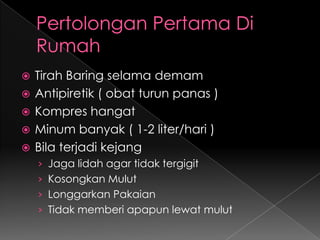 Pertolongan Pertama Di RumahTirah Baring selama demamAntipiretik ( obat turun panas )Kompres hangatMinum banyak ( 1-2 liter/hari )Bila terjadi kejangJaga lidah agar tidak tergigitKosongkan MulutLonggarkan PakaianTidak memberi apapun lewat mulut