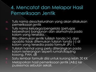 2. Melakukan kunjungan rumahBuat rencana kapan rumah/keluarga akan dikunjungi (utk 1 bulan)Pilih waktu yg tepat untuk berkunjung (saat santai)Mulai pembicaraan dengan menunjukkan perhatian thd keluarga (misal menanyakan anak)Lanjutkan menceritakan peristiwa yang ada kaitannya dengan demam berdarah, misalnya anak tetangga sakit DBD, dllMembicarakan tentang DBD, cara penularan, dll. Gunakan gambar/peraga untuk lebih jelas.Mengajak bersama-sama memeriksa Tempat Penampungan air dan barang-barang yang menjadi tempat berkembang biaknya nyamuk Aedes aegypti baik didalam maupun diluar rumah/bangunanJika ditemukan jentik  beri penjelasan tentang tempat perkembang biakan Aedes aegypti.Jika tidak ditemukan  beri pujian dan sarankan untuk terus menjaga agar selalu bebas jentik.