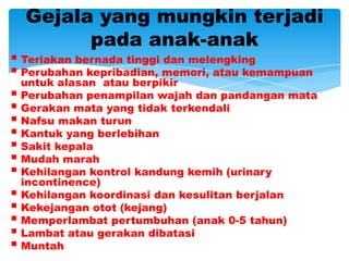Gejala yang mungkin terjadi
        pada anak-anak
 Teriakan bernada tinggi dan melengking
 Perubahan kepribadian, memori, atau kemampuan
  untuk alasan atau berpikir
 Perubahan penampilan wajah dan pandangan mata
 Gerakan mata yang tidak terkendali
 Nafsu makan turun
 Kantuk yang berlebihan
 Sakit kepala
 Mudah marah
 Kehilangan kontrol kandung kemih (urinary
  incontinence)
 Kehilangan koordinasi dan kesulitan berjalan
 Kekejangan otot (kejang)
 Memperlambat pertumbuhan (anak 0-5 tahun)
 Lambat atau gerakan dibatasi
 Muntah
 