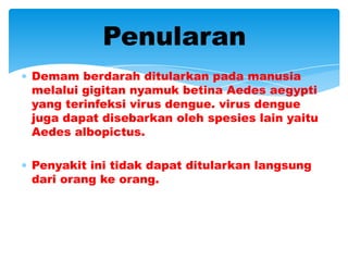 Penularan
Demam berdarah ditularkan pada manusia
melalui gigitan nyamuk betina Aedes aegypti
yang terinfeksi virus dengue. virus dengue
juga dapat disebarkan oleh spesies lain yaitu
Aedes albopictus.

Penyakit ini tidak dapat ditularkan langsung
dari orang ke orang.
 
