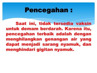 Pencegahan :
    Saat ini, tidak tersedia vaksin
untuk demam berdarah. Karena itu,
pencegahan terbaik adalah dengan
menghilangkan genangan air yang
dapat menjadi sarang nyamuk, dan
menghindari gigitan nyamuk.
 