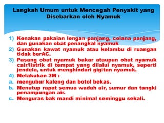 Langkah Umum untuk Mencegah Penyakit yang
          Disebarkan oleh Nyamuk


1) Kenakan pakaian lengan panjang, celana panjang,
   dan gunakan obat penangkal nyamuk
2) Gunakan kawat nyamuk atau kelambu di ruangan
   tidak berAC.
3) Pasang obat nyamuk bakar ataupun obat nyamuk
   cair/listrik di tempat yang dilalui nyamuk, seperti
   jendela, untuk menghindari gigitan nyamuk.
4) Melakukan 3M :
a. mengubur kaleng dan botol bekas.
b. Menutup rapat semua wadah air, sumur dan tangki
   penampungan air.
c. Menguras bak mandi minimal seminggu sekali.
 