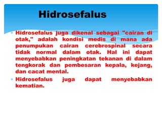 Hidrosefalus
Hidrosefalus juga dikenal sebagai "cairan di
otak," adalah kondisi medis di mana ada
penumpukan cairan cerebrospinal secara
tidak normal dalam otak. Hal ini dapat
menyebabkan peningkatan tekanan di dalam
tengkorak dan pembesaran kepala, kejang,
dan cacat mental.
Hidrosefalus   juga   dapat   menyebabkan
kematian.
 