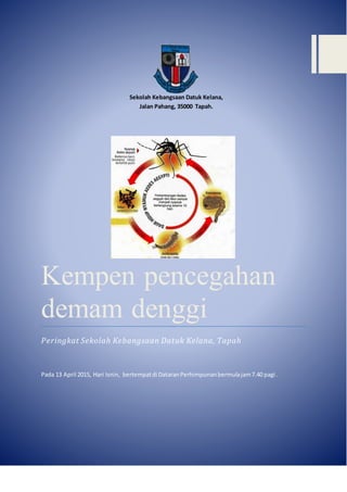 Sekolah Kebangsaan Datuk Kelana,
Jalan Pahang, 35000 Tapah.
Kempen pencegahan
demam denggi
Peringkat Sekolah Kebangsaan Datuk Kelana, Tapah
Pada 13 April 2015, Hari Isnin, bertempatdi DataranPerhimpunanbermulajam7.40 pagi.
 