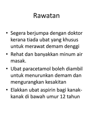 Rawatan
• Segera berjumpa dengan doktor
kerana tiada ubat yang khusus
untuk merawat demam denggi
• Rehat dan banyakkan minum air
masak.
• Ubat paracetamol boleh diambil
untuk menurunkan demam dan
mengurangkan kesakitan
• Elakkan ubat aspirin bagi kanak-
kanak di bawah umur 12 tahun
 