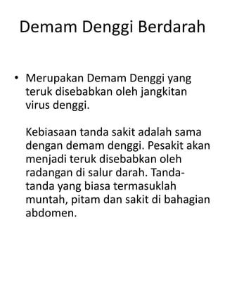 Demam Denggi Berdarah
• Merupakan Demam Denggi yang
teruk disebabkan oleh jangkitan
virus denggi.
Kebiasaan tanda sakit adalah sama
dengan demam denggi. Pesakit akan
menjadi teruk disebabkan oleh
radangan di salur darah. Tanda-
tanda yang biasa termasuklah
muntah, pitam dan sakit di bahagian
abdomen.
 
