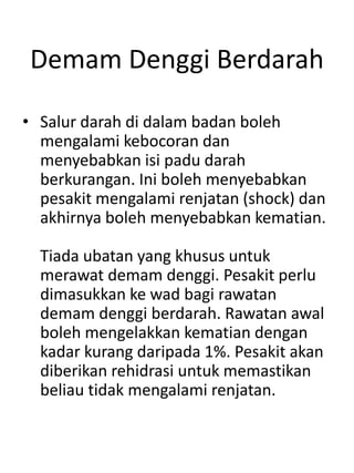 Demam Denggi Berdarah
• Salur darah di dalam badan boleh
mengalami kebocoran dan
menyebabkan isi padu darah
berkurangan. Ini boleh menyebabkan
pesakit mengalami renjatan (shock) dan
akhirnya boleh menyebabkan kematian.
Tiada ubatan yang khusus untuk
merawat demam denggi. Pesakit perlu
dimasukkan ke wad bagi rawatan
demam denggi berdarah. Rawatan awal
boleh mengelakkan kematian dengan
kadar kurang daripada 1%. Pesakit akan
diberikan rehidrasi untuk memastikan
beliau tidak mengalami renjatan.
 