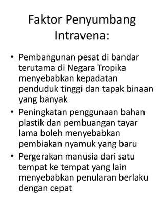 Faktor Penyumbang
Intravena:
• Pembangunan pesat di bandar
terutama di Negara Tropika
menyebabkan kepadatan
penduduk tinggi dan tapak binaan
yang banyak
• Peningkatan penggunaan bahan
plastik dan pembuangan tayar
lama boleh menyebabkan
pembiakan nyamuk yang baru
• Pergerakan manusia dari satu
tempat ke tempat yang lain
menyebabkan penularan berlaku
dengan cepat
 