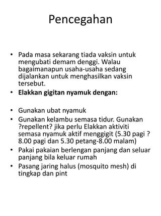 Pencegahan
• Pada masa sekarang tiada vaksin untuk
mengubati demam denggi. Walau
bagaimanapun usaha-usaha sedang
dijalankan untuk menghasilkan vaksin
tersebut.
• Elakkan gigitan nyamuk dengan:
• Gunakan ubat nyamuk
• Gunakan kelambu semasa tidur. Gunakan
?repellent? jika perlu Elakkan aktiviti
semasa nyamuk aktif menggigit (5.30 pagi ?
8.00 pagi dan 5.30 petang-8.00 malam)
• Pakai pakaian berlengan panjang dan seluar
panjang bila keluar rumah
• Pasang jaring halus (mosquito mesh) di
tingkap dan pint
 