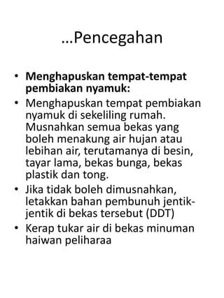 …Pencegahan
• Menghapuskan tempat-tempat
pembiakan nyamuk:
• Menghapuskan tempat pembiakan
nyamuk di sekeliling rumah.
Musnahkan semua bekas yang
boleh menakung air hujan atau
lebihan air, terutamanya di besin,
tayar lama, bekas bunga, bekas
plastik dan tong.
• Jika tidak boleh dimusnahkan,
letakkan bahan pembunuh jentik-
jentik di bekas tersebut (DDT)
• Kerap tukar air di bekas minuman
haiwan peliharaa
 