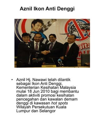 • Aznil Hj. Nawawi telah dilantik
sebagai Ikon Anti Denggi,
Kementerian Kesihatan Malaysia
mulai 18 Jun 2010 bagi membantu
dalam aktiviti promosi kesihatan
pencegahan dan kawalan demam
denggi di kawasan hot spots
Wilayah Persekutuan Kuala
Lumpur dan Selangor
Aznil Ikon Anti Denggi
 