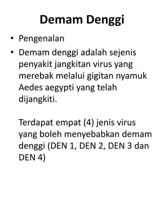 Demam Denggi
• Pengenalan
• Demam denggi adalah sejenis
penyakit jangkitan virus yang
merebak melalui gigitan nyamuk
Aedes aegypti yang telah
dijangkiti.
Terdapat empat (4) jenis virus
yang boleh menyebabkan demam
denggi (DEN 1, DEN 2, DEN 3 dan
DEN 4)
 