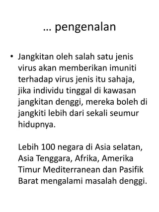 … pengenalan
• Jangkitan oleh salah satu jenis
virus akan memberikan imuniti
terhadap virus jenis itu sahaja,
jika individu tinggal di kawasan
jangkitan denggi, mereka boleh di
jangkiti lebih dari sekali seumur
hidupnya.
Lebih 100 negara di Asia selatan,
Asia Tenggara, Afrika, Amerika
Timur Mediterranean dan Pasifik
Barat mengalami masalah denggi.
 